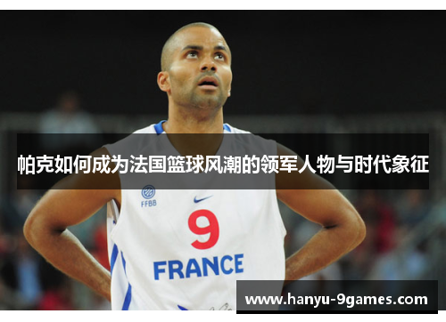 帕克如何成为法国篮球风潮的领军人物与时代象征 帕克如何成为法国篮球风潮的领军人物与时代象征