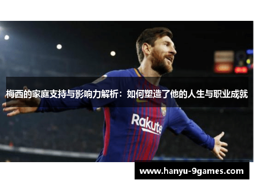 梅西的家庭支持与影响力解析：如何塑造了他的人生与职业成就