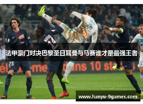 法甲豪门对决巴黎圣日耳曼与马赛谁才是最强王者 法甲豪门对决巴黎圣日耳曼与马赛谁才是最强王者