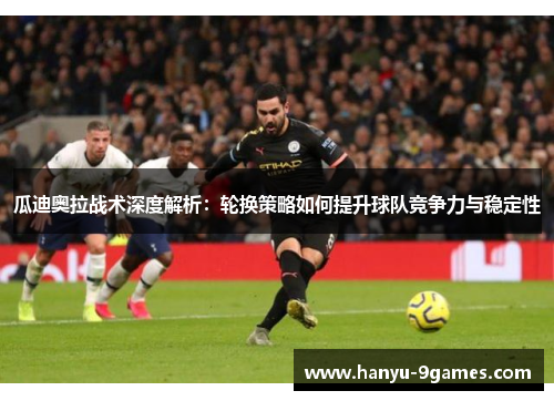 瓜迪奥拉战术深度解析:轮换策略如何提升球队竞争力与稳定性 瓜迪奥拉战术深度解析:轮换策略如何提升球队竞争力与稳定性
