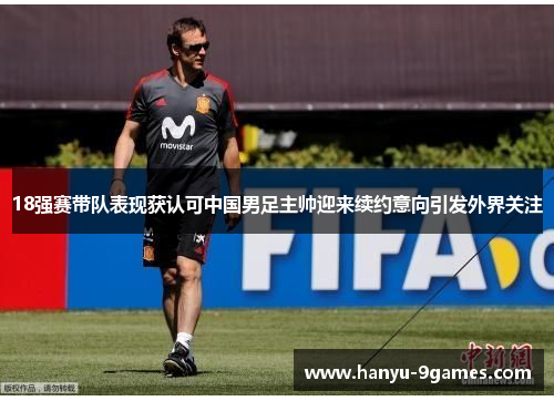 18强赛带队表现获认可中国男足主帅迎来续约意向引发外界关注 18强赛带队表现获认可中国男足主帅迎来续约意向引发外界关注