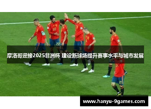 摩洛哥迎接2025非洲杯 建设新球场提升赛事水平与城市发展